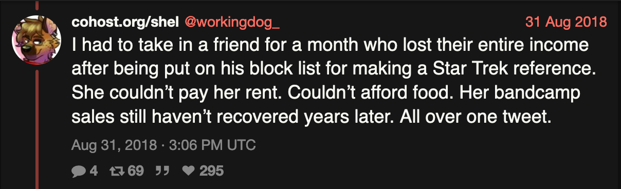 A tweet from workingdog_, August 2018. I had to take in a friend for a month who lost their entire income after being put on his block list for making a Star Trek reference. She couldn’t pay her rent. Couldn’t afford food. Her bandcamp sales still haven’t recovered years later. All over one tweet.