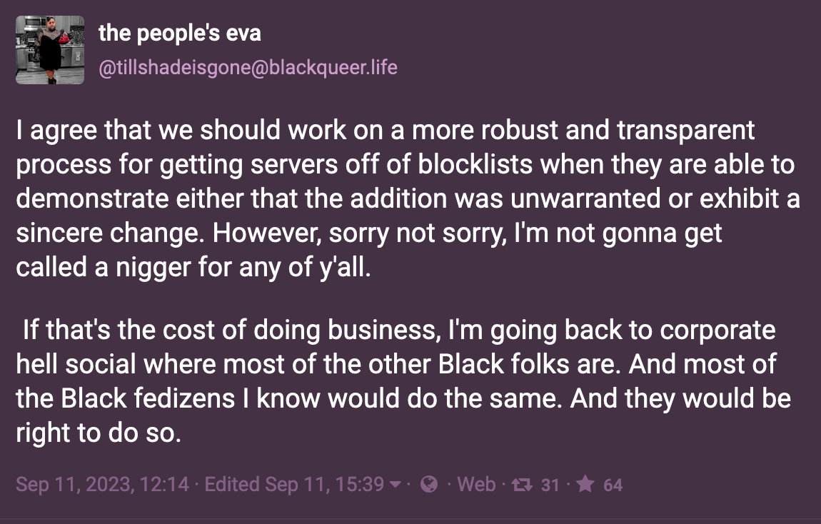 Post by the people's eva: I agree that we should work on a more robust and transparent process for getting servers off of blocklists when they are able to demonstrate either that the addition was unwarranted or exhibit a sincere change. However, sorry not sorry, I'm not gonna get called a nigger for any of y'all. If that's the cost of doing business, I'm going back to corporate hell social where most of the other Black folks are. And most of the Black fedizens I know would do the same. And they would be right to do so. Sep 11, 2023
