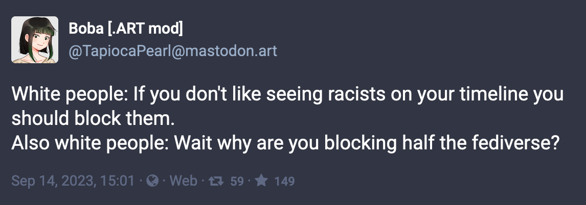 Post by Boba (.ART mod): White people: If you don't like seeing racists on your timeline you should block them. Also white people: Wait why are you blocking half the fediverse? Sep 14, 2023
