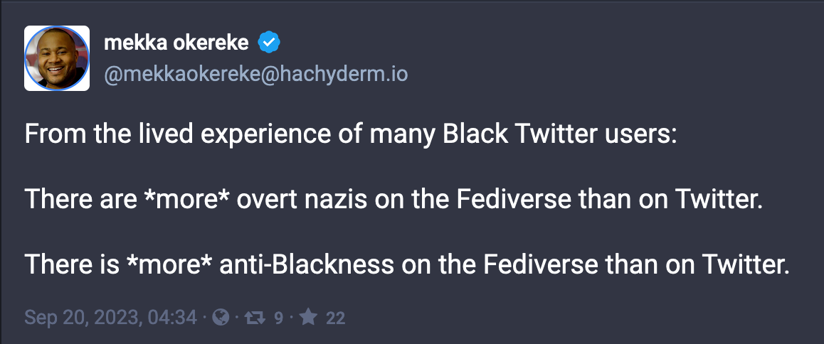 Post by mekka okereke: From the lived experience of many Black Twitter users: There are *more* overt nazis on the Fediverse than on Twitter. There is *more* anti-Blackness on the Fediverse than on Twitter. Sep 20, 2023