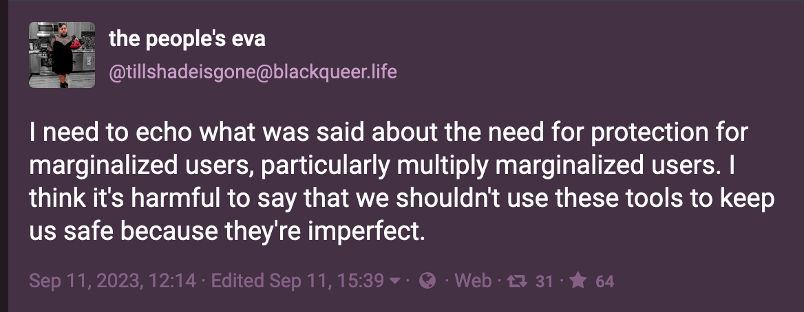 Post by the people's eva (@tillshadeisgone@blackqueer.life ): I need to echo what was said about the need for protection for marginalized users, particularly multiply marginalized users. I think it's harmful to say that we shouldn't use these tools to keep us safe because they're imperfect. Sep. 11, 2023