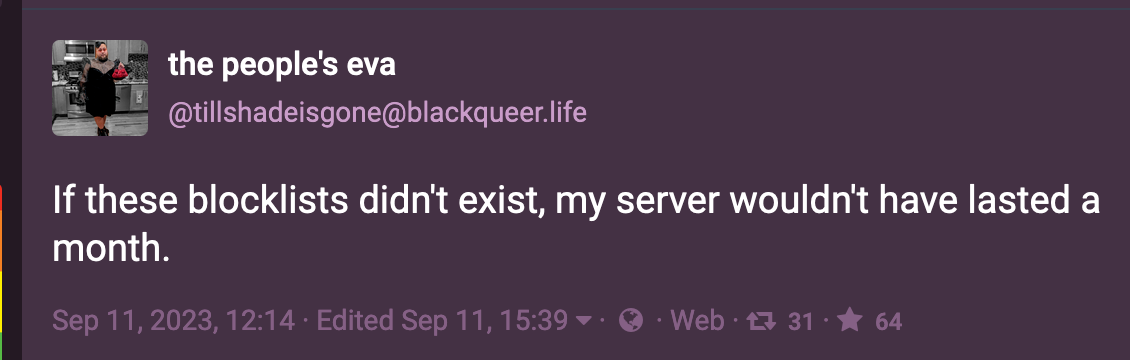 Post by the people's eva (@tillshadeisgone@blackqueer.life): If these blocklists didn't exist, my server wouldn't have lasted a month. Sep 11, 2023
