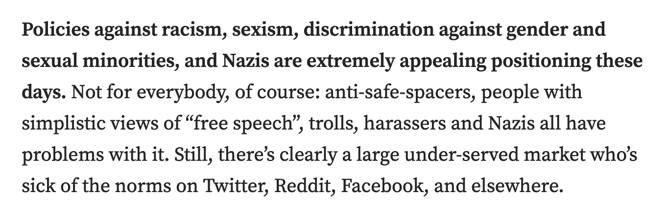 Policies against racism, sexism, discrimination against gender and sexual minorities, and Nazis are extremely appealing positioning these days. Not for everybody, of course: anti-safe-spacers, people with simplistic views of “free speech”, trolls, harassers and Nazis all have problems with it. Still, there’s clearly a large under-served market who’s sick of the norms on Twitter, Reddit, Facebook, and elsewhere.