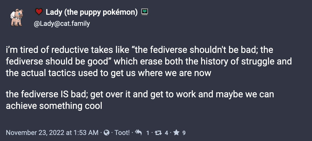 Post from Lady (the puppy pokémon) (@Lady@cat.family): i’m tired of reductive takes like “the fediverse shouldn't be bad; the fediverse should be good” which erase both the history of struggle and the actual tactics used to get us where we are now the fediverse IS bad; get over it and get to work and maybe we can achieve something cool. November 23, 2022