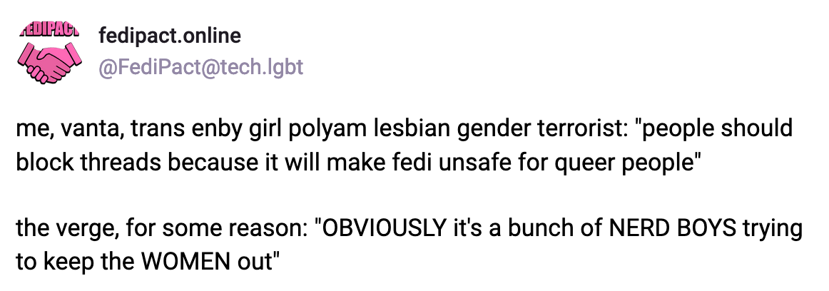 A post by fedipact.online: me, vanta, trans enby girl polyam lesbian gender terrorist: "people should block threads because it will make fedi unsafe for queer people."  the verge, for some reason: "OBVIOUSLY it's a bunch of NERD BOYS trying to keep the WOMEN out"