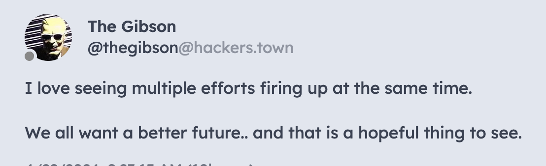 Post from The Gibson (@thegibson@hackers.town): I love seeing multiple efforts firing up at the same time. We all want a better future.. and that is a hopeful thing to see.