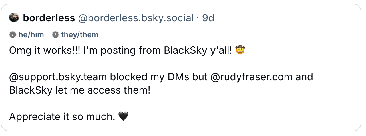 Borderless (@borderless.bsky.social, he/him they/them): Omg it works!!! I'm posting from BlackSky y'all! 🤠 @support.bsky.team blocked my DMs but @rudyfraser.com and BlackSky let me access them! Appreciate it so much. 🖤