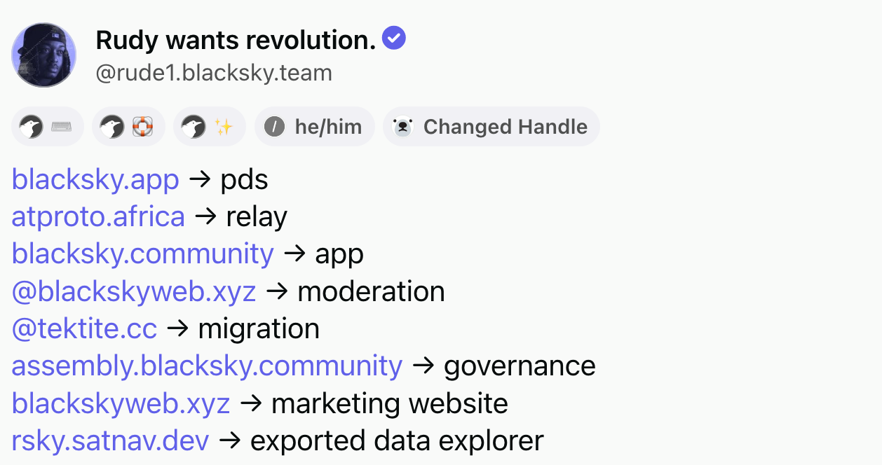 Post by Rudy wants revolution (@rude1.blacksky.team): blacksky.app → pds. atproto.africa → relay. blacksky.community → app. @blackskyweb.xyz → moderation. @tektite.cc → migration. assembly.blacksky.community → governance. blackskyweb.xyz → marketing website. rsky.satnav.dev → exported data explorer.