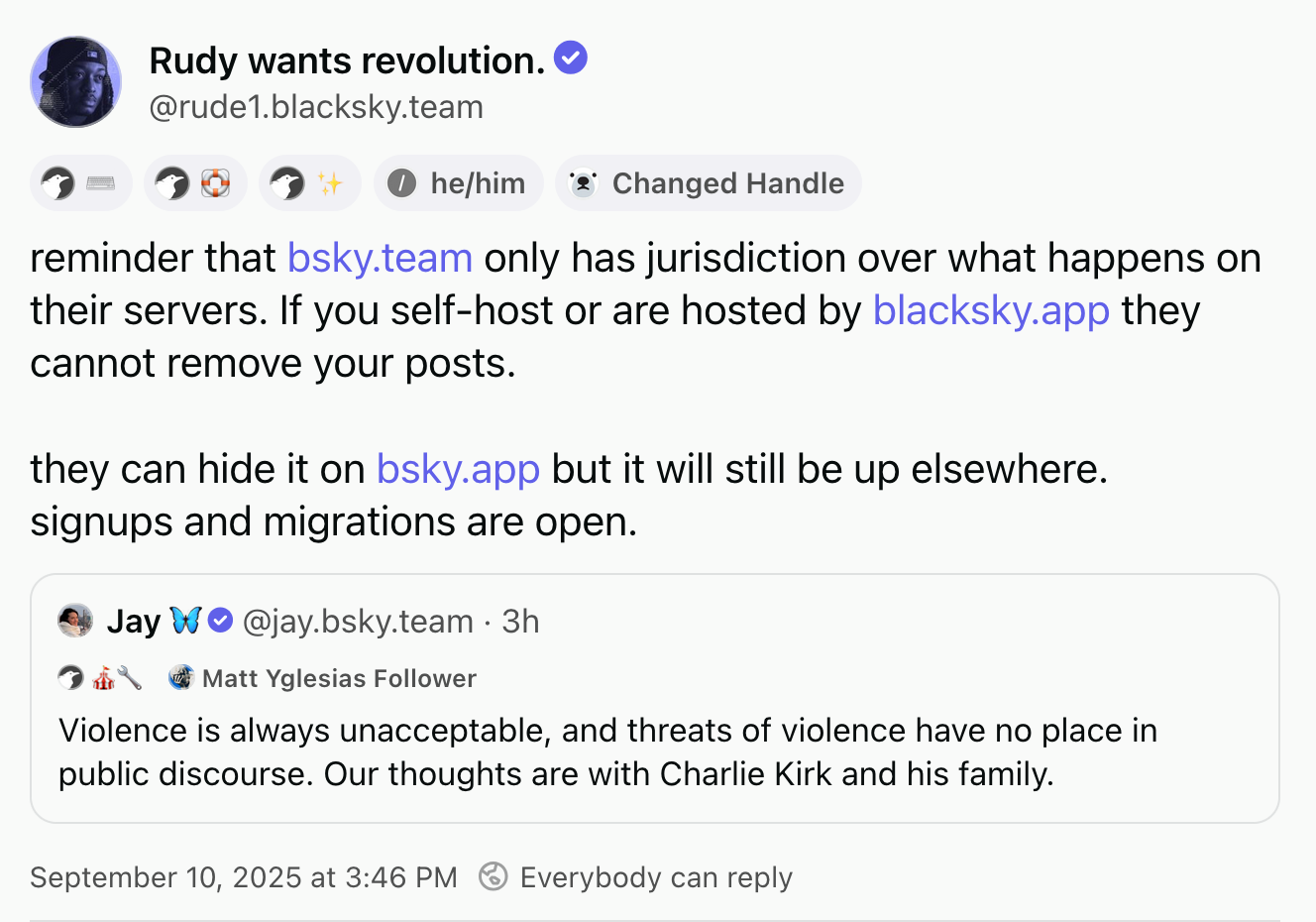 Rudy wants revolution (@rude1.blacksky.team, he/him, they/them, Changed Handle), quoting a post by Jay (@jay.bsky.team, Matt Yglesias Follower), with small symbols beneath each of the names, described in the caption.  Rudy's post: reminder that bsky.team only has jurisdiction over what happens on their servers. If you self-host or are hosted by blacksky.app they cannot remove your posts.  they can hide it on bsky.app but it will still be up elsewhere. signups and migrations are open.  Jay's post: Violence is always unacceptable, and threats of violence have no place in public discourse. Our thoughts are with Charlie Kirk and his family.