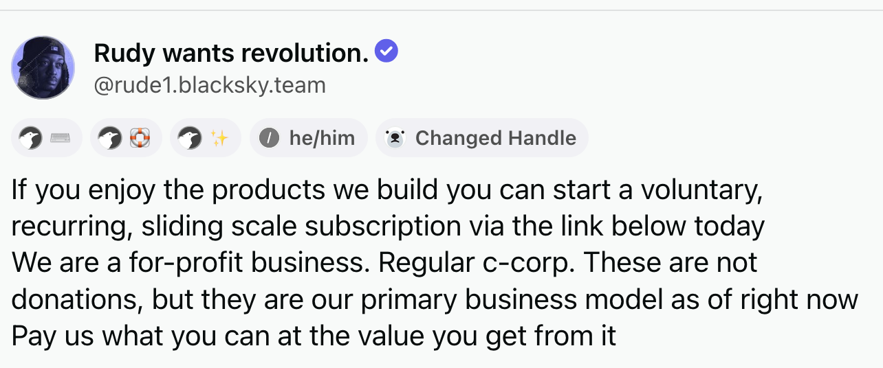 Post by Rudy wants revolution (@rude1.blacksky.team): If you enjoy the products we build you can start a voluntary, recurring, sliding scale subscription via the link below today We are a for-profit business. Regular c-corp. These are not donations, but they are our primary business model as of right now Pay us what you can at the value you get from it