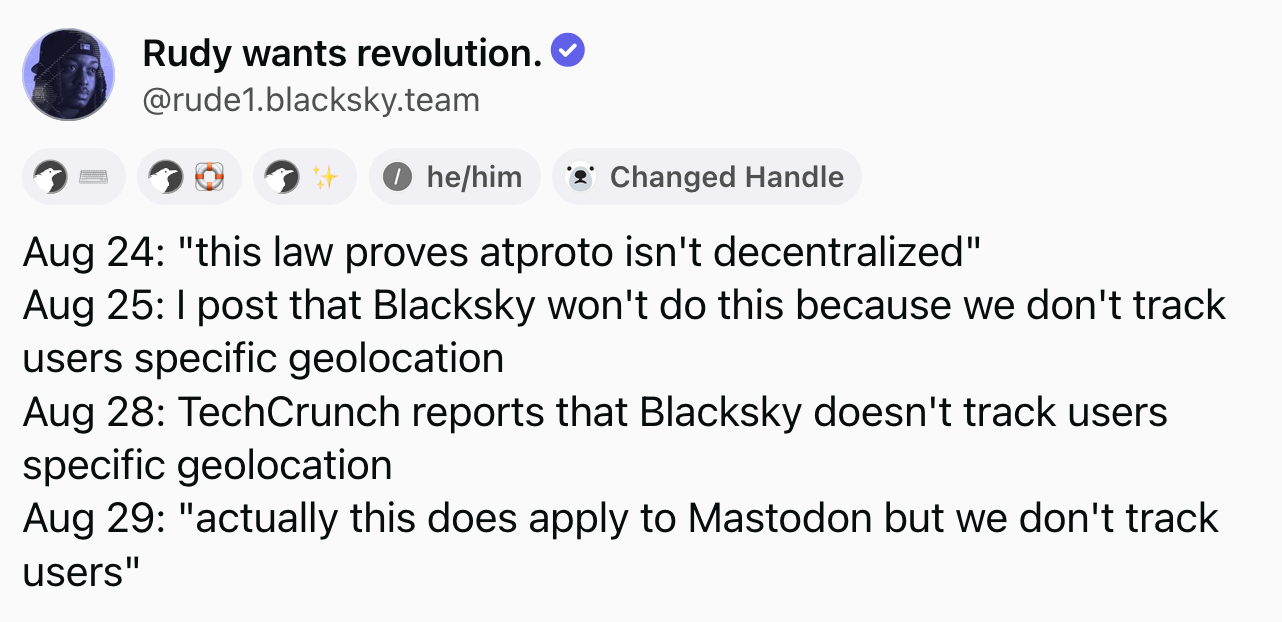 Rudy wants revolution (@rude1.blacksky.team): Aug 24: "this law proves atproto isn't decentralized". Aug 25: I post that Blacksky won't do this because we don't track users specific geolocation. Aug 28: TechCrunch reports that Blacksky doesn't track users specific geolocation. Aug 29: "actually this does apply to Mastodon but we don't track users".